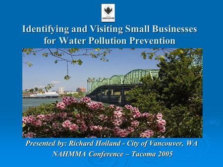 Identifying and Visiting Small Businesses for Water Pollution Prevention Presented by: Richard Hoiland - City of Vancouver, WA NAHMMA Conference – Tacoma.