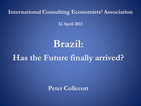 International Consulting Economists’ Association 12 April 2011 Brazil : Has the Future finally arrived? Peter Collecott.