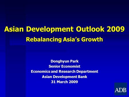 Asian Development Outlook 2009 Rebalancing Asia’s Growth Donghyun Park Senior Economist Economics and Research Department Asian Development Bank 31 March.