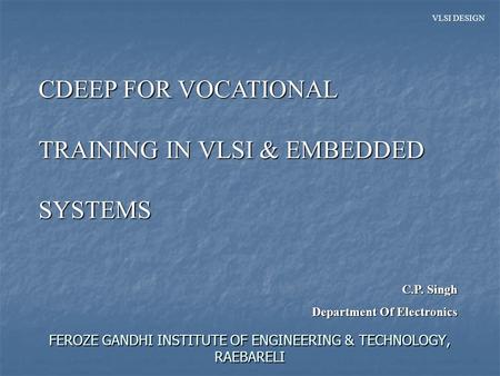 VLSI DESIGN FEROZE GANDHI INSTITUTE OF ENGINEERING & TECHNOLOGY, RAEBARELI CDEEP FOR VOCATIONAL TRAINING IN VLSI & EMBEDDED SYSTEMS C.P. Singh Department.