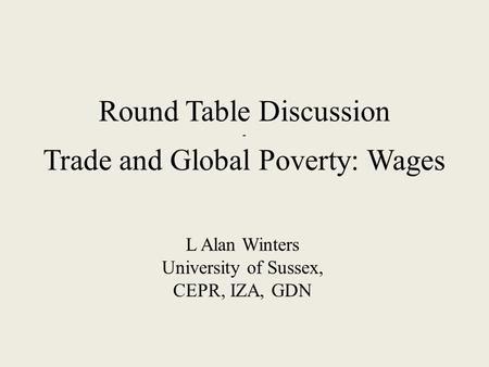 Round Table Discussion - Trade and Global Poverty: Wages L Alan Winters University of Sussex, CEPR, IZA, GDN.