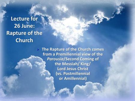Lecture for 26 June: Rapture of the Church  The Rapture of the Church comes from a Premillennial view of the Parousia/Second Coming of the Messiah/ King/