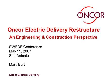 Oncor Electric Delivery Oncor Electric Delivery Restructure An Engineering & Construction Perspective SWEDE Conference May 11, 2007 San Antonio Mark Burt.
