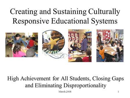 March 20081 Creating and Sustaining Culturally Responsive Educational Systems High Achievement for All Students, Closing Gaps and Eliminating Disproportionality.