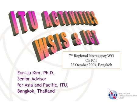 International Telecommunication Union Eun-Ju Kim, Ph.D. Senior Advisor for Asia and Pacific, ITU, Bangkok, Thailand 7 th Regional Interagency WG On ICT.