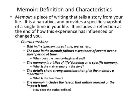 Memoir: Definition and Characteristics Memoir: a piece of writing that tells a story from your life. It is a narrative, and provides a specific snapshot.