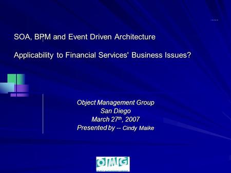 SOA, BPM and Event Driven Architecture Applicability to Financial Services' Business Issues? Object Management Group San Diego March 27 th, 2007 Presented.