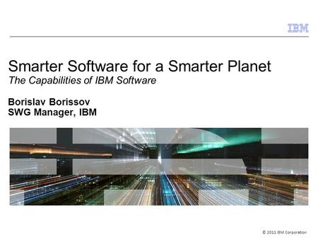 © 2011 IBM Corporation Smarter Software for a Smarter Planet The Capabilities of IBM Software Borislav Borissov SWG Manager, IBM.