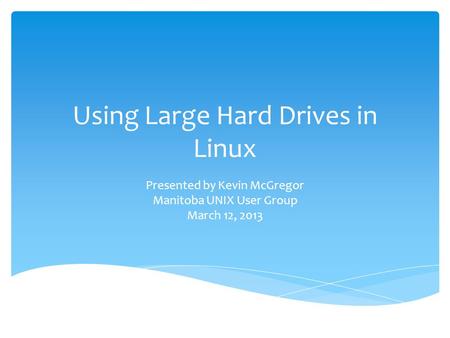 Using Large Hard Drives in Linux Presented by Kevin McGregor Manitoba UNIX User Group March 12, 2013.