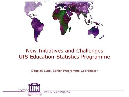 UNESCO INSTITUTE for STATISTICS New Initiatives and Challenges UIS Education Statistics Programme Douglas Lynd, Senior Programme Coordinator.