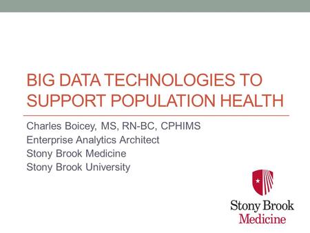 BIG DATA TECHNOLOGIES TO SUPPORT POPULATION HEALTH Charles Boicey, MS, RN-BC, CPHIMS Enterprise Analytics Architect Stony Brook Medicine Stony Brook University.