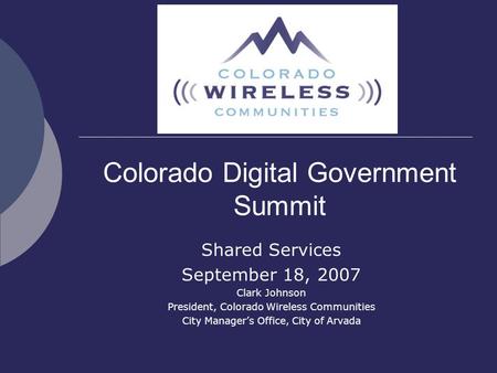Colorado Digital Government Summit Shared Services September 18, 2007 Clark Johnson President, Colorado Wireless Communities City Manager’s Office, City.