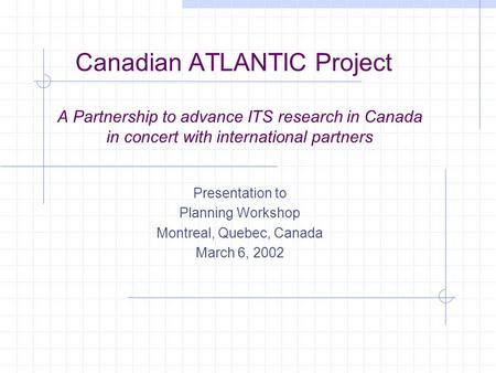 Canadian ATLANTIC Project A Partnership to advance ITS research in Canada in concert with international partners Presentation to Planning Workshop Montreal,