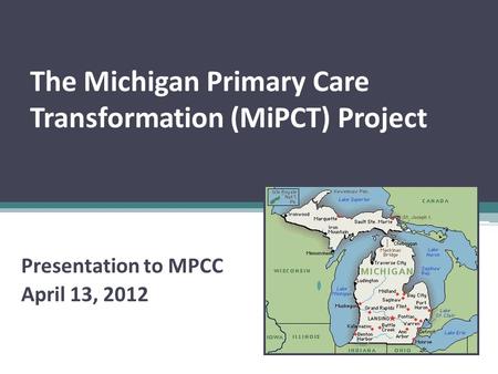 The Michigan Primary Care Transformation (MiPCT) Project Presentation to MPCC April 13, 2012.