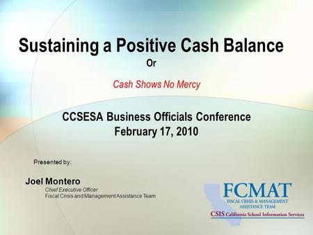 Sustaining a Positive Cash Balance Or Cash Shows No Mercy CCSESA Business Officials Conference February 17, 2010 Presented by: Joel Montero Chief Executive.