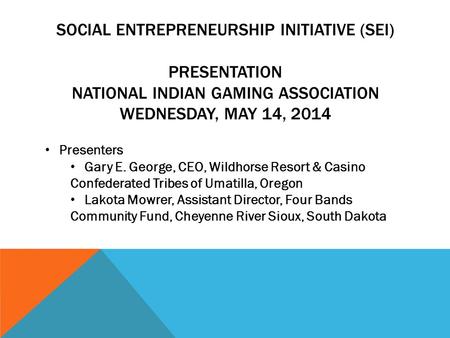 SOCIAL ENTREPRENEURSHIP INITIATIVE (SEI) PRESENTATION NATIONAL INDIAN GAMING ASSOCIATION WEDNESDAY, MAY 14, 2014 Presenters Gary E. George, CEO, Wildhorse.