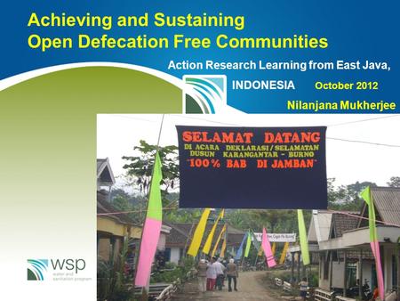 Achieving and Sustaining Open Defecation Free Communities Action Research Learning from East Java, INDONESIA October 2012 Nilanjana Mukherjee.