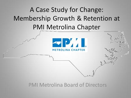 A Case Study for Change: Membership Growth & Retention at PMI Metrolina Chapter PMI Metrolina Board of Directors.