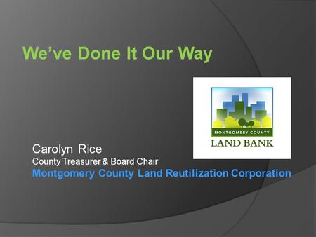 We’ve Done It Our Way Carolyn Rice County Treasurer & Board Chair Montgomery County Land Reutilization Corporation.