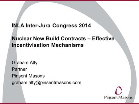 INLA Inter-Jura Congress 2014 Nuclear New Build Contracts – Effective Incentivisation Mechanisms Graham Alty Partner Pinsent Masons