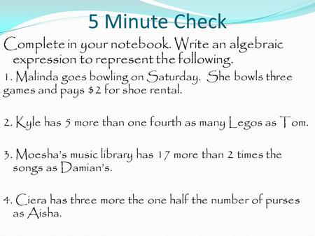 5 Minute Check Complete in your notebook. Write an algebraic expression to represent the following. 1. Malinda goes bowling on Saturday. She bowls three.