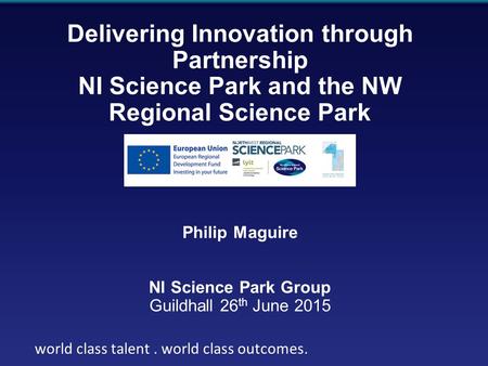 World class talent. world class outcomes Delivering Innovation through Partnership NI Science Park and the NW Regional Science Park Philip Maguire NI Science.
