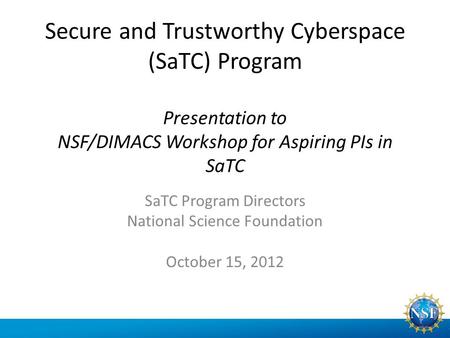 Secure and Trustworthy Cyberspace (SaTC) Program Presentation to NSF/DIMACS Workshop for Aspiring PIs in SaTC SaTC Program Directors National Science Foundation.