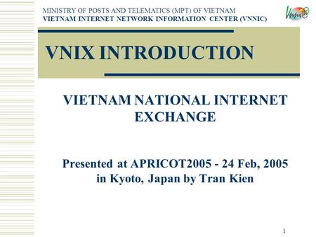 1 VNIX INTRODUCTION VIETNAM NATIONAL INTERNET EXCHANGE Presented at APRICOT2005 - 24 Feb, 2005 in Kyoto, Japan by Tran Kien MINISTRY OF POSTS AND TELEMATICS.