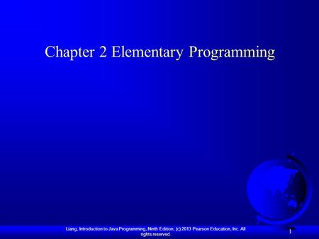 Liang, Introduction to Java Programming, Ninth Edition, (c) 2013 Pearson Education, Inc. All rights reserved. 1 Chapter 2 Elementary Programming.