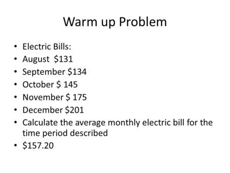 Warm up Problem Electric Bills: August $131 September $134 October $ 145 November $ 175 December $201 Calculate the average monthly electric bill for the.
