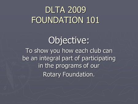 DLTA 2009 FOUNDATION 101 Objective: To show you how each club can be an integral part of participating in the programs of our Rotary Foundation.