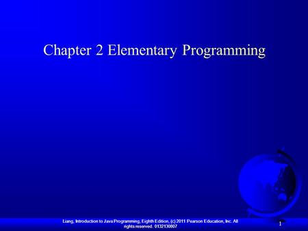 Liang, Introduction to Java Programming, Eighth Edition, (c) 2011 Pearson Education, Inc. All rights reserved. 0132130807 1 Chapter 2 Elementary Programming.