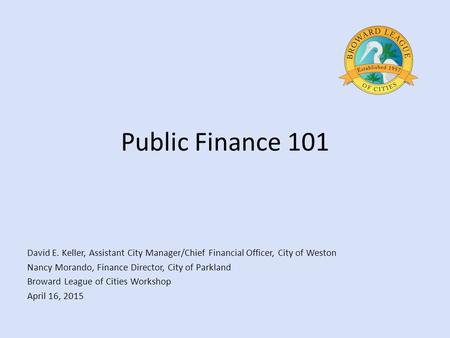Public Finance 101 David E. Keller, Assistant City Manager/Chief Financial Officer, City of Weston Nancy Morando, Finance Director, City of Parkland Broward.