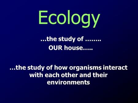 Ecology …the study of …….. OUR house…..