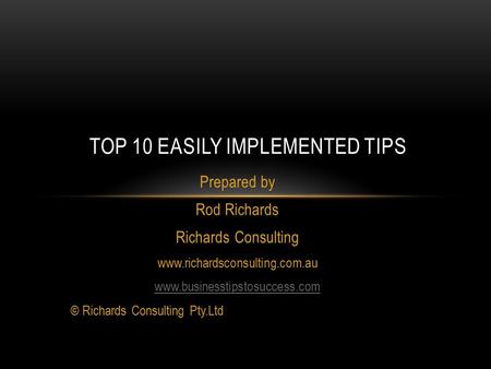 Prepared by Rod Richards Richards Consulting www.richardsconsulting.com.au www.businesstipstosuccess.com © Richards Consulting Pty.Ltd TOP 10 EASILY IMPLEMENTED.