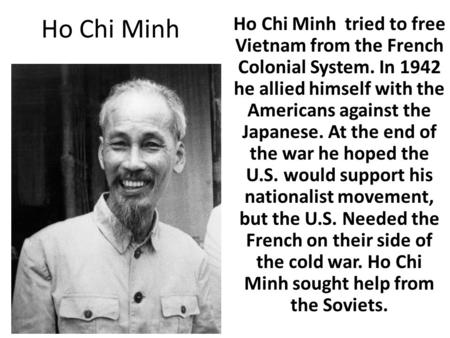 Ho Chi Minh Ho Chi Minh tried to free Vietnam from the French Colonial System. In 1942 he allied himself with the Americans against the Japanese. At the.
