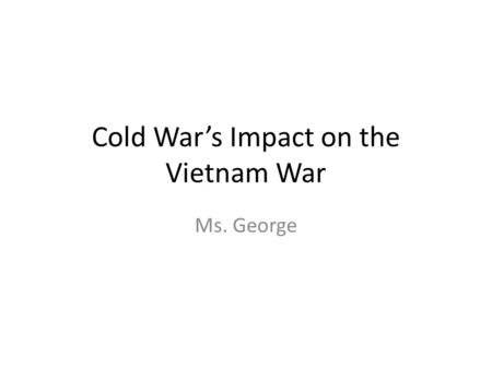 Cold War’s Impact on the Vietnam War Ms. George. Vietnam War Explanation of Event “Formerly a French colony, Vietnam was occupied by Japan during the.