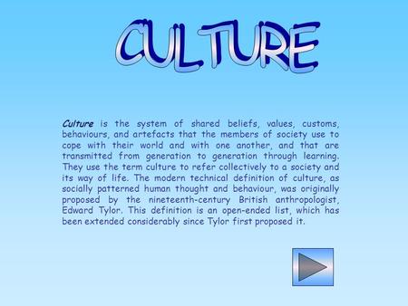 CULTURE   Culture is the system of shared beliefs, values, customs, behaviours, and artefacts that the members of society use to cope with their world.