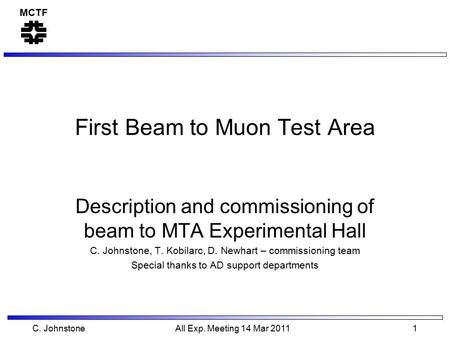 MCTF C. Johnstone All Exp. Meeting 14 Mar 2011 1 First Beam to Muon Test Area Description and commissioning of beam to MTA Experimental Hall C. Johnstone,