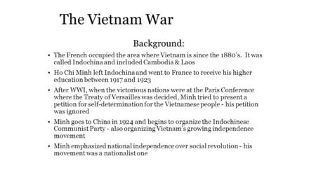 The Vietnam War Background: The French occupied the area where Vietnam is since the 1880’s. It was called Indochina and included Cambodia & Laos Ho Chi.