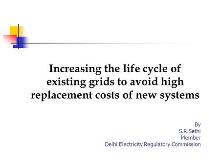 Increasing the life cycle of existing grids to avoid high replacement costs of new systems By S.R.Sethi Member Delhi Electricity Regulatory Commission.