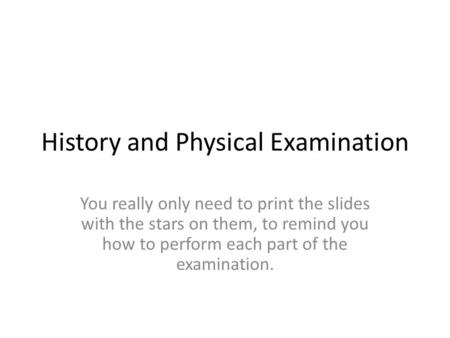 History and Physical Examination You really only need to print the slides with the stars on them, to remind you how to perform each part of the examination.