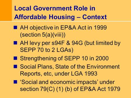 Local Government Role in Affordable Housing – Context AH objective in EP&A Act in 1999 (section 5(a)(viii)) AH levy per s94F & 94G (but limited by SEPP.