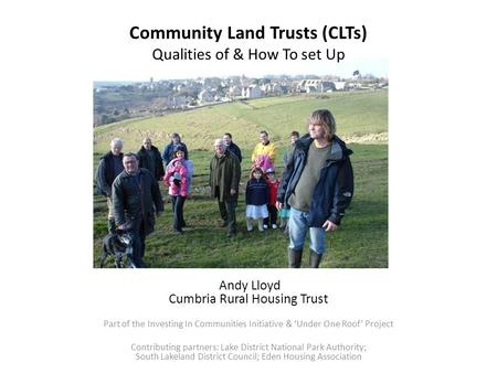 Community Land Trusts (CLTs) Qualities of & How To set Up Andy Lloyd Cumbria Rural Housing Trust Part of the Investing In Communities Initiative & ‘Under.