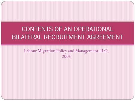Labour Migration Policy and Management, ILO, 2005 CONTENTS OF AN OPERATIONAL BILATERAL RECRUITMENT AGREEMENT.