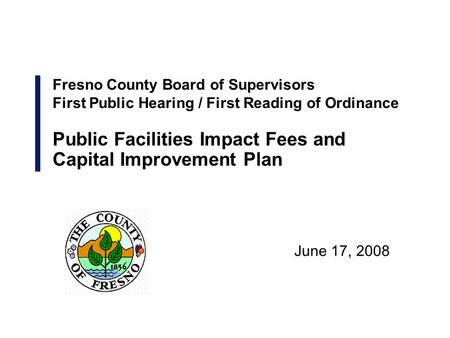 June 17, 2008 Fresno County Board of Supervisors First Public Hearing / First Reading of Ordinance Public Facilities Impact Fees and Capital Improvement.