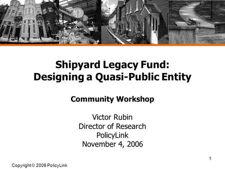 1 Shipyard Legacy Fund: Designing a Quasi-Public Entity Community Workshop Victor Rubin Director of Research PolicyLink November 4, 2006 Copyright © 2006.