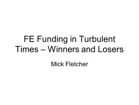 FE Funding in Turbulent Times – Winners and Losers Mick Fletcher.