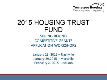 2015 HOUSING TRUST FUND SPRING ROUND COMPETITIVE GRANTS APPLICATION WORKSHOPS January 23, 2015 – Nashville January 29,2015 – Maryville February 2, 2015.