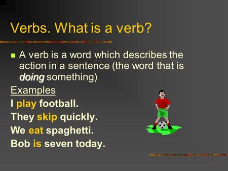 Verbs. What is a verb? doing A verb is a word which describes the action in a sentence (the word that is doing something) Examples I play football. They.